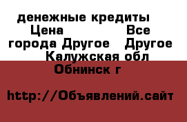 денежные кредиты! › Цена ­ 500 000 - Все города Другое » Другое   . Калужская обл.,Обнинск г.